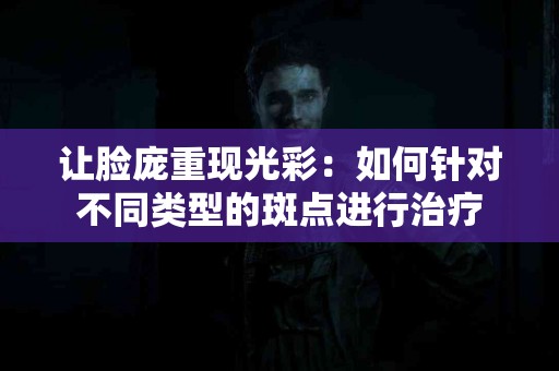 让脸庞重现光彩：如何针对不同类型的斑点进行治疗