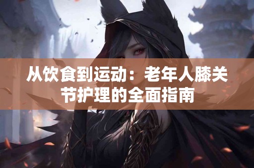 从饮食到运动：老年人膝关节护理的全面指南