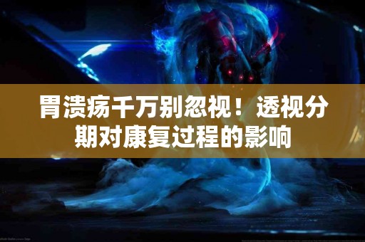 胃溃疡千万别忽视！透视分期对康复过程的影响
