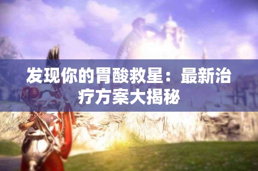 发现你的胃酸救星：最新治疗方案大揭秘