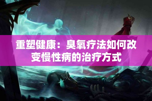 重塑健康：臭氧疗法如何改变慢性病的治疗方式