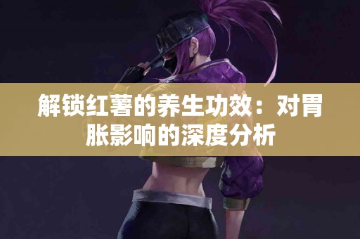 解锁红薯的养生功效：对胃胀影响的深度分析