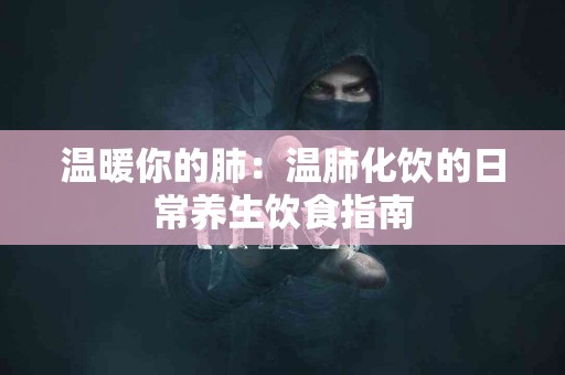 温暖你的肺：温肺化饮的日常养生饮食指南