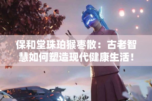 保和堂珠珀猴枣散：古老智慧如何塑造现代健康生活！