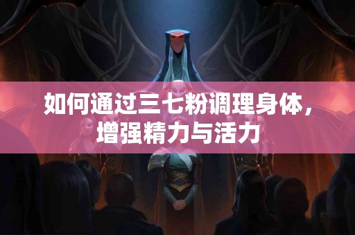 如何通过三七粉调理身体，增强精力与活力