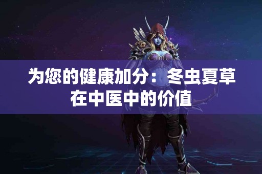 为您的健康加分：冬虫夏草在中医中的价值