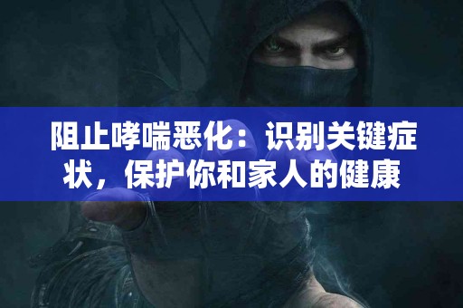 阻止哮喘恶化：识别关键症状，保护你和家人的健康