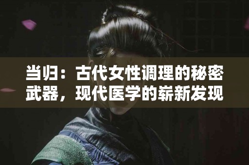当归：古代女性调理的秘密武器，现代医学的崭新发现