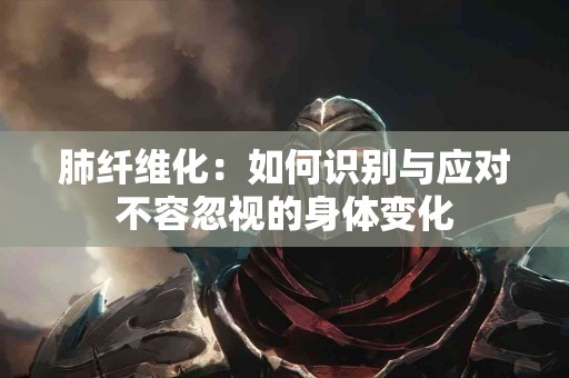 肺纤维化：如何识别与应对不容忽视的身体变化