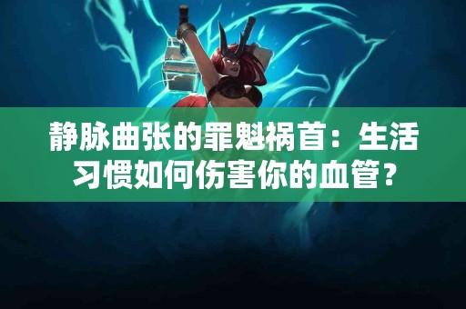 静脉曲张的罪魁祸首：生活习惯如何伤害你的血管？