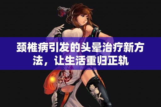 颈椎病引发的头晕治疗新方法，让生活重归正轨