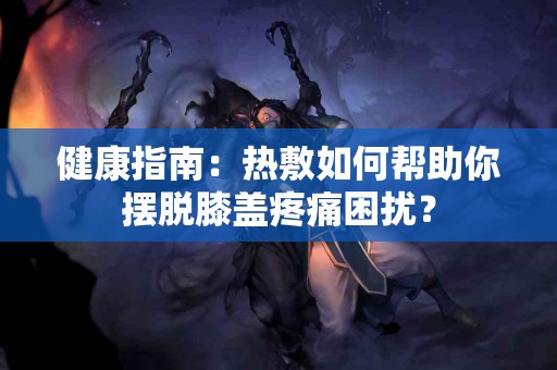健康指南：热敷如何帮助你摆脱膝盖疼痛困扰？