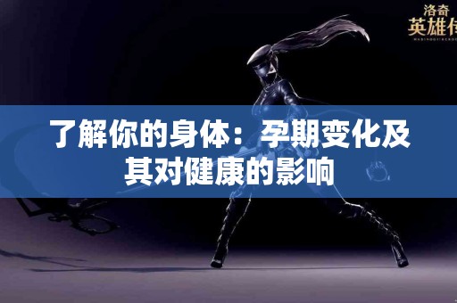了解你的身体：孕期变化及其对健康的影响