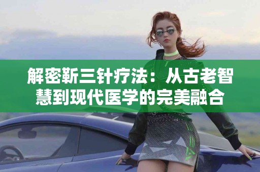 解密靳三针疗法：从古老智慧到现代医学的完美融合