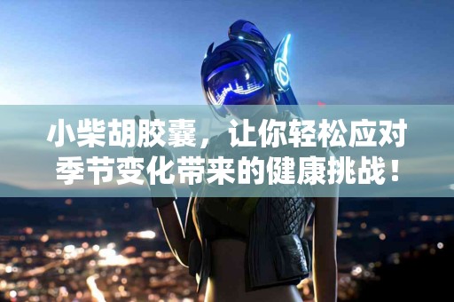 小柴胡胶囊，让你轻松应对季节变化带来的健康挑战！