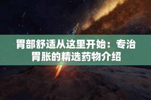 胃部舒适从这里开始：专治胃胀的精选药物介绍