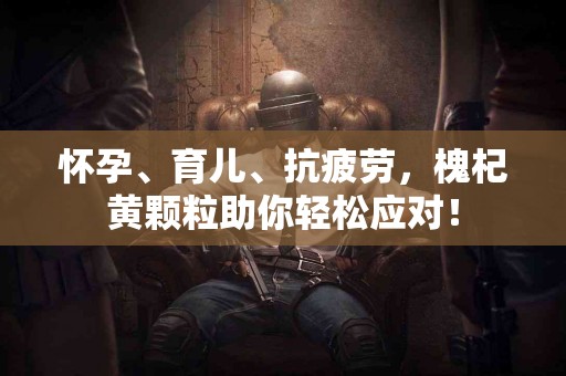 怀孕、育儿、抗疲劳，槐杞黄颗粒助你轻松应对！