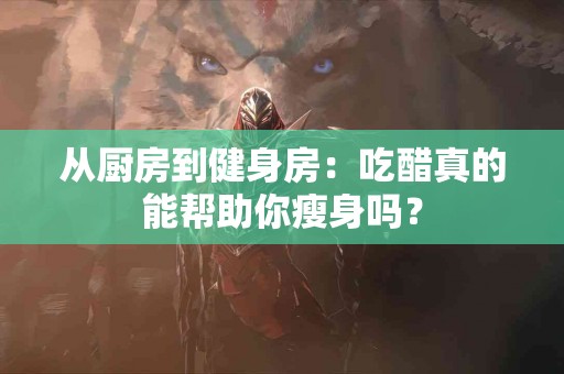 从厨房到健身房：吃醋真的能帮助你瘦身吗？
