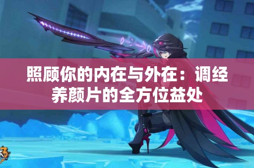 照顾你的内在与外在：调经养颜片的全方位益处