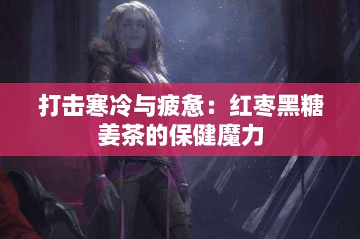 打击寒冷与疲惫：红枣黑糖姜茶的保健魔力