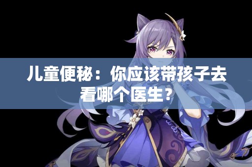 儿童便秘：你应该带孩子去看哪个医生？
