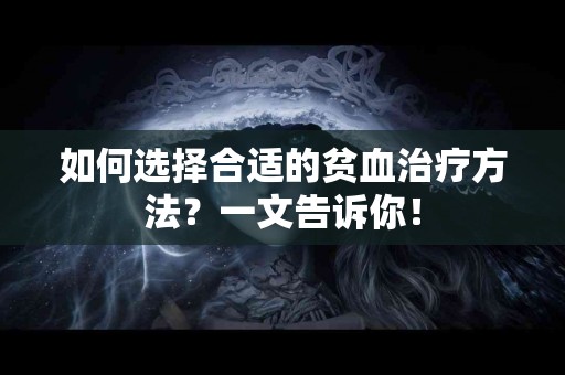 如何选择合适的贫血治疗方法？一文告诉你！