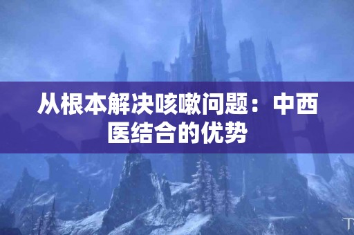 从根本解决咳嗽问题：中西医结合的优势