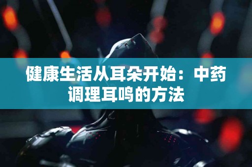 健康生活从耳朵开始：中药调理耳鸣的方法