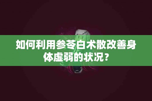 如何利用参苓白术散改善身体虚弱的状况？