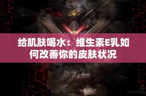 给肌肤喝水：维生素E乳如何改善你的皮肤状况