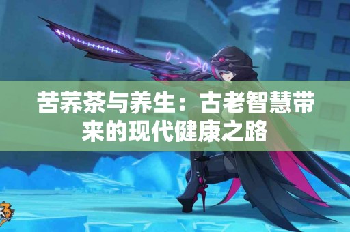 苦荞茶与养生：古老智慧带来的现代健康之路