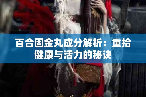 百合固金丸成分解析：重拾健康与活力的秘诀
