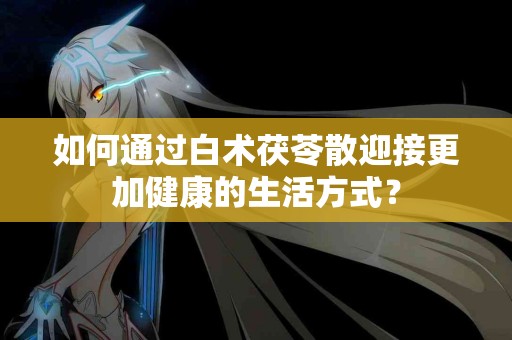 如何通过白术茯苓散迎接更加健康的生活方式？