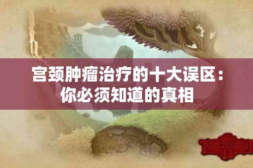 宫颈肿瘤治疗的十大误区：你必须知道的真相