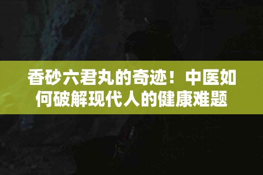 香砂六君丸的奇迹！中医如何破解现代人的健康难题