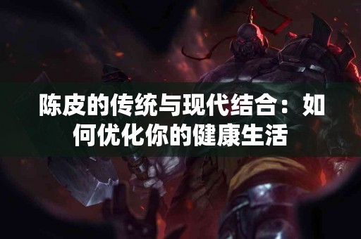 陈皮的传统与现代结合：如何优化你的健康生活