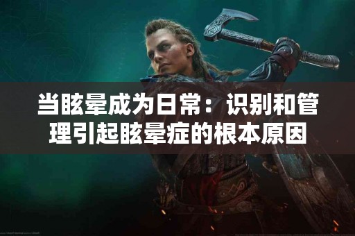 当眩晕成为日常：识别和管理引起眩晕症的根本原因