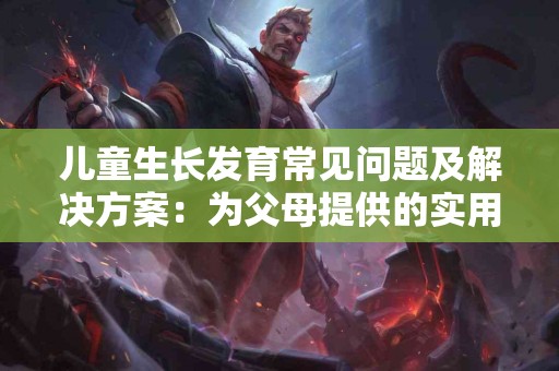 儿童生长发育常见问题及解决方案：为父母提供的实用手册