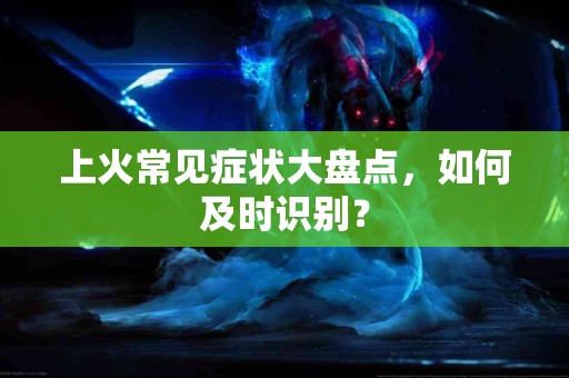 上火常见症状大盘点，如何及时识别？