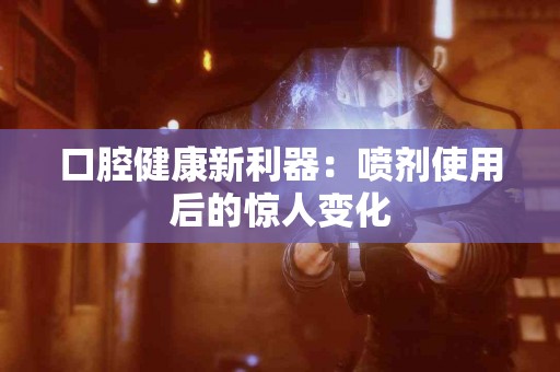 口腔健康新利器：喷剂使用后的惊人变化