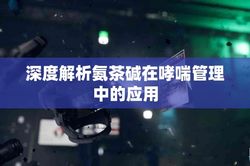 深度解析氨茶碱在哮喘管理中的应用