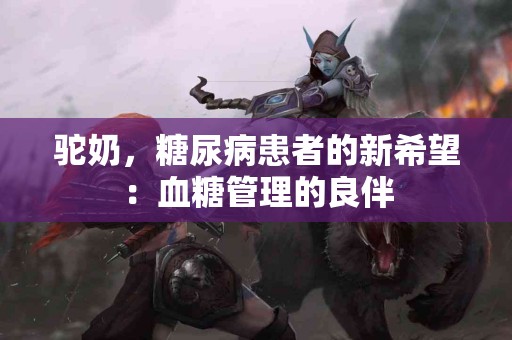 驼奶，糖尿病患者的新希望：血糖管理的良伴