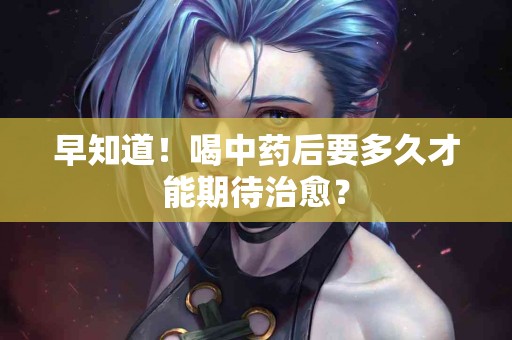 早知道！喝中药后要多久才能期待治愈？