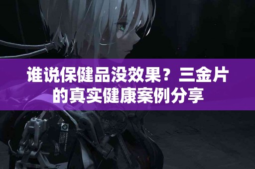 谁说保健品没效果？三金片的真实健康案例分享