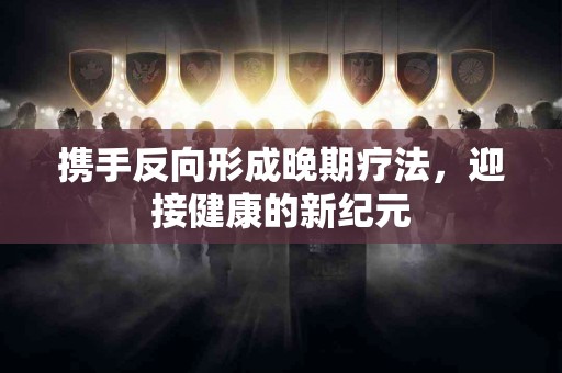 携手反向形成晚期疗法，迎接健康的新纪元