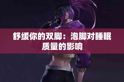 舒缓你的双脚：泡脚对睡眠质量的影响
