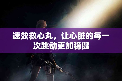 速效救心丸，让心脏的每一次跳动更加稳健
