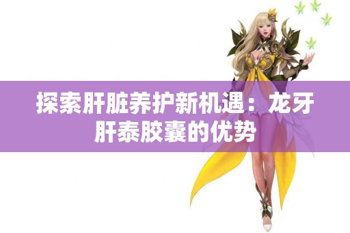 探索肝脏养护新机遇：龙牙肝泰胶囊的优势