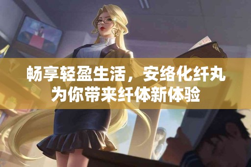 畅享轻盈生活，安络化纤丸为你带来纤体新体验