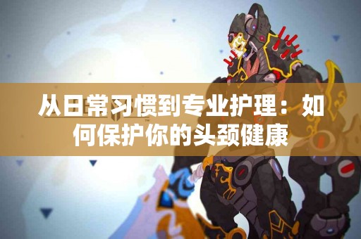 从日常习惯到专业护理：如何保护你的头颈健康